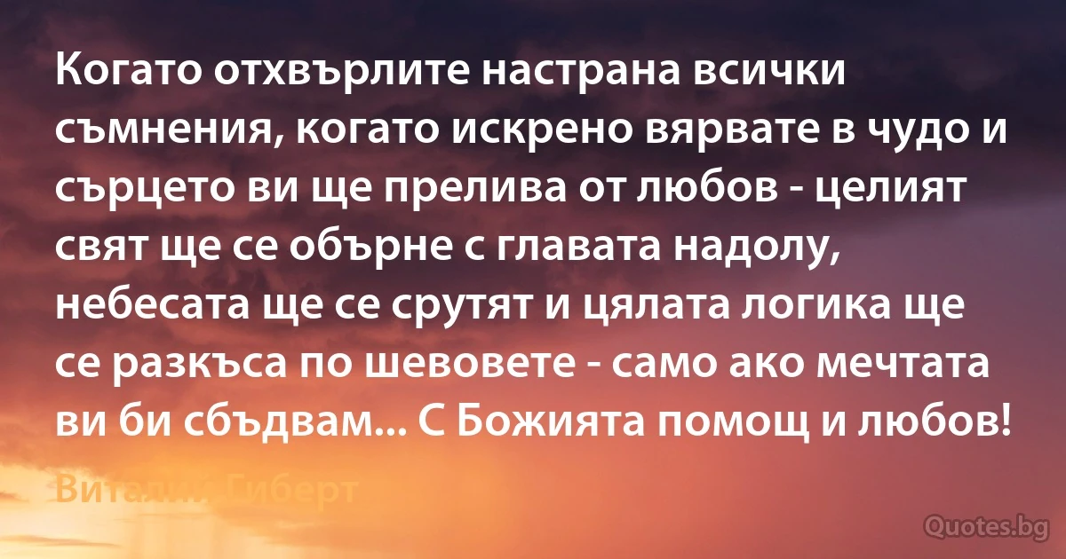 Когато отхвърлите настрана всички съмнения, когато искрено вярвате в чудо и сърцето ви ще прелива от любов - целият свят ще се обърне с главата надолу, небесата ще се срутят и цялата логика ще се разкъса по шевовете - само ако мечтата ви би сбъдвам... С Божията помощ и любов! (Виталий Гиберт)