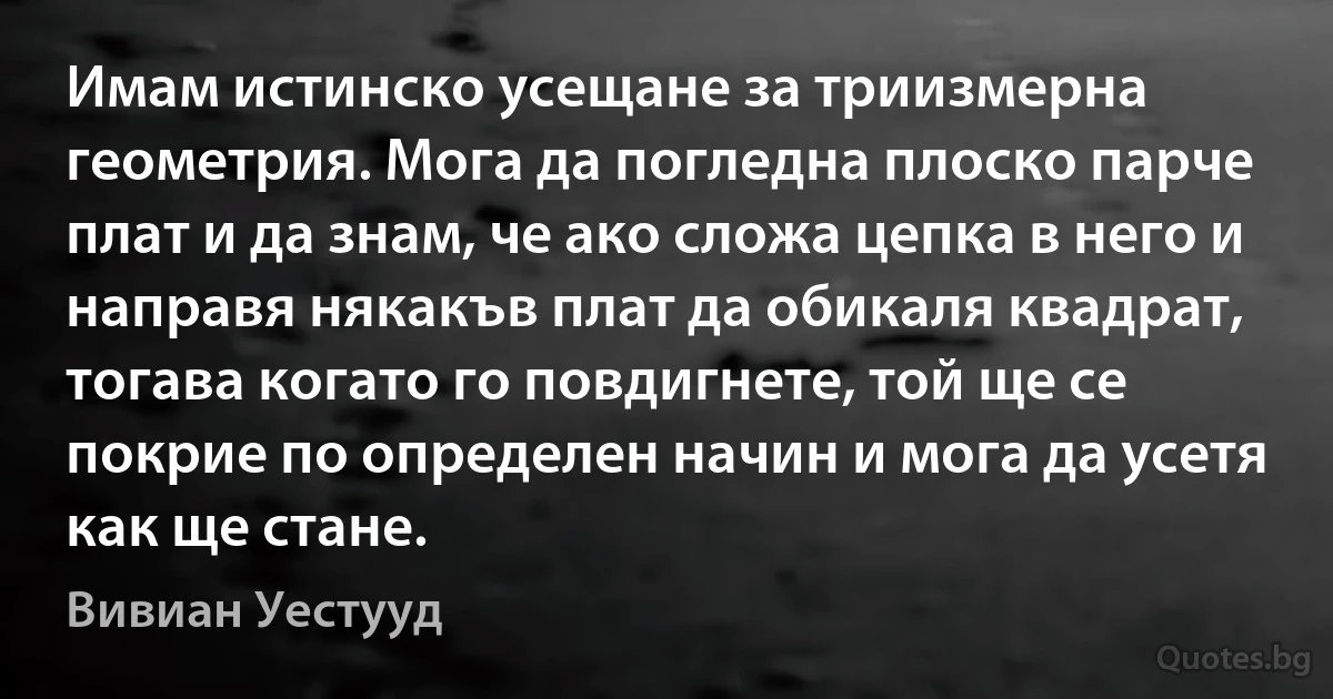 Имам истинско усещане за триизмерна геометрия. Мога да погледна плоско парче плат и да знам, че ако сложа цепка в него и направя някакъв плат да обикаля квадрат, тогава когато го повдигнете, той ще се покрие по определен начин и мога да усетя как ще стане. (Вивиан Уестууд)