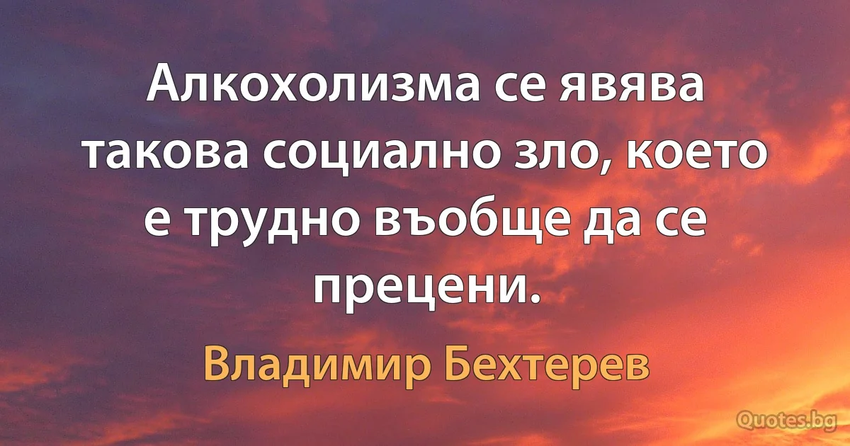 Алкохолизма се явява такова социално зло, което е трудно въобще да се прецени. (Владимир Бехтерев)