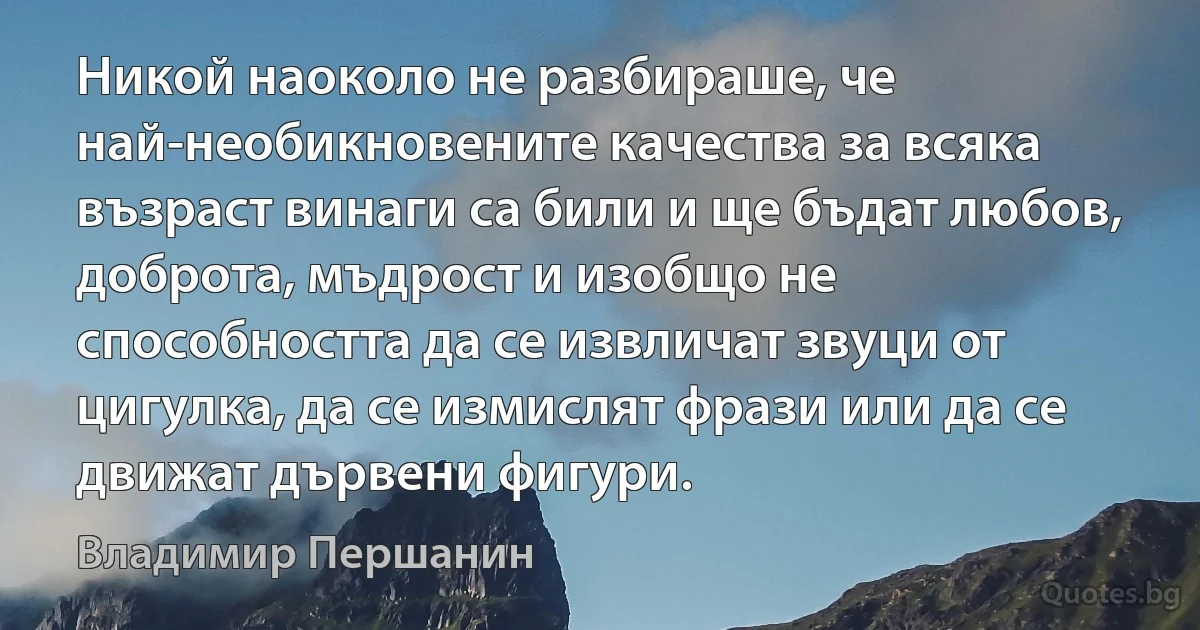 Никой наоколо не разбираше, че най-необикновените качества за всяка възраст винаги са били и ще бъдат любов, доброта, мъдрост и изобщо не способността да се извличат звуци от цигулка, да се измислят фрази или да се движат дървени фигури. (Владимир Першанин)