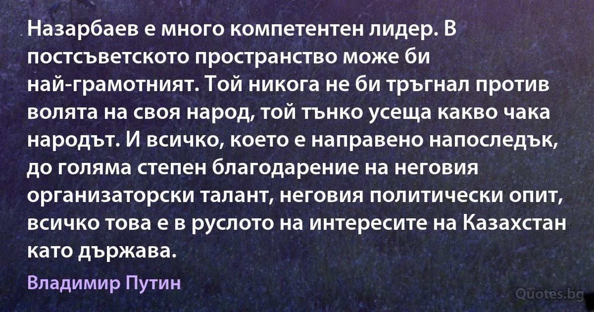 Назарбаев е много компетентен лидер. В постсъветското пространство може би най-грамотният. Той никога не би тръгнал против волята на своя народ, той тънко усеща какво чака народът. И всичко, което е направено напоследък, до голяма степен благодарение на неговия организаторски талант, неговия политически опит, всичко това е в руслото на интересите на Казахстан като държава. (Владимир Путин)