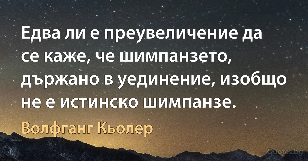 Едва ли е преувеличение да се каже, че шимпанзето, държано в уединение, изобщо не е истинско шимпанзе. (Волфганг Кьолер)