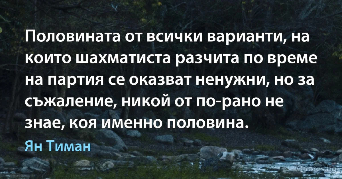 Половината от всички варианти, на които шахматиста разчита по време на партия се оказват ненужни, но за съжаление, никой от по-рано не знае, коя именно половина. (Ян Тиман)