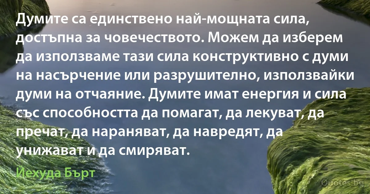 Думите са единствено най-мощната сила, достъпна за човечеството. Можем да изберем да използваме тази сила конструктивно с думи на насърчение или разрушително, използвайки думи на отчаяние. Думите имат енергия и сила със способността да помагат, да лекуват, да пречат, да нараняват, да навредят, да унижават и да смиряват. (Йехуда Бърт)