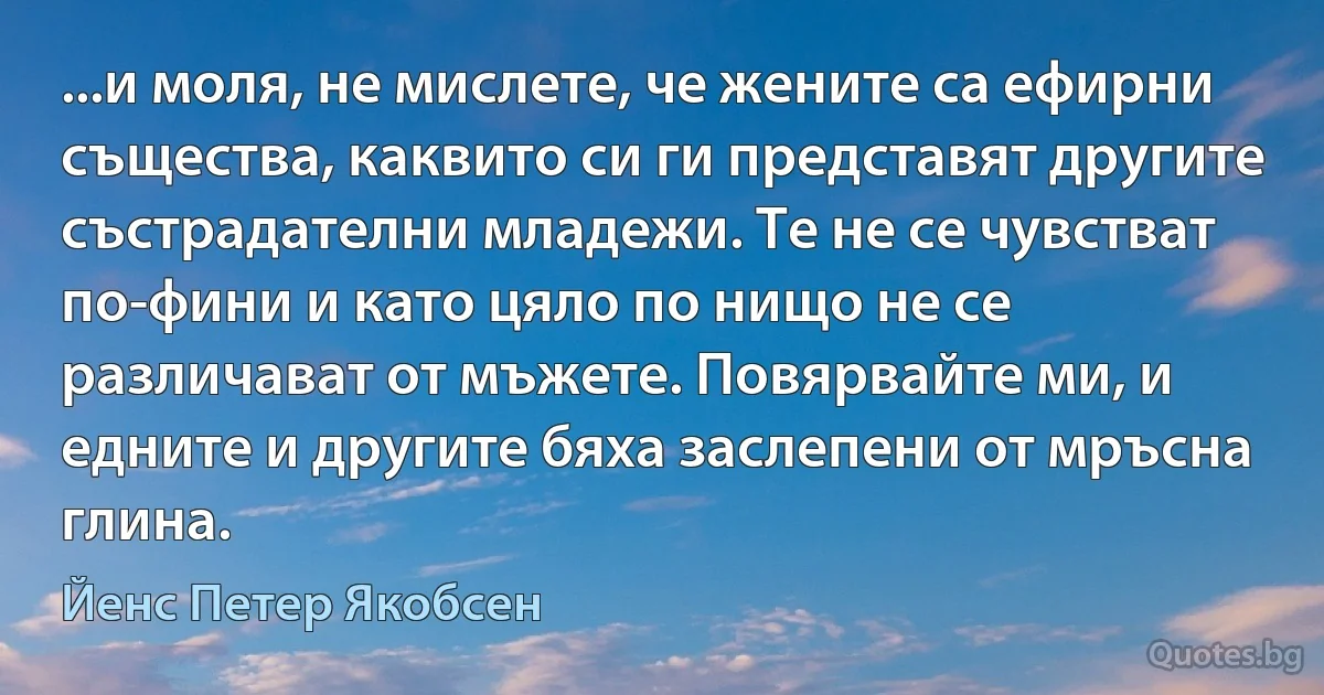 ...и моля, не мислете, че жените са ефирни същества, каквито си ги представят другите състрадателни младежи. Те не се чувстват по-фини и като цяло по нищо не се различават от мъжете. Повярвайте ми, и едните и другите бяха заслепени от мръсна глина. (Йенс Петер Якобсен)