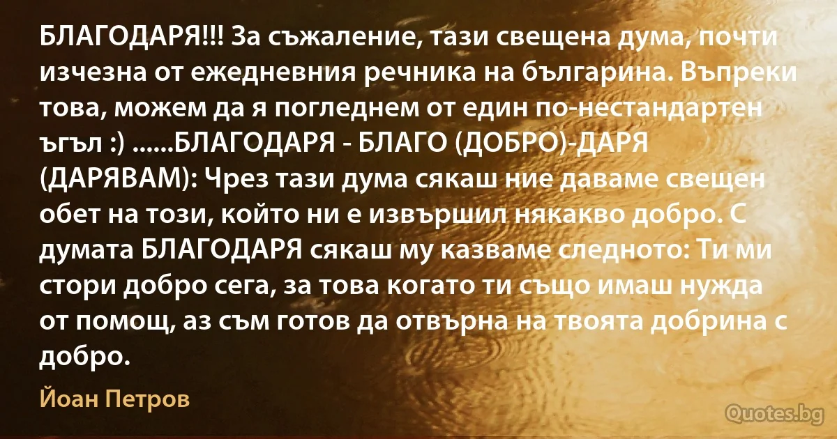 БЛАГОДАРЯ!!! За съжаление, тази свещена дума, почти изчезна от ежедневния речника на българина. Въпреки това, можем да я погледнем от един по-нестандартен ъгъл :) ......БЛАГОДАРЯ - БЛАГО (ДОБРО)-ДАРЯ (ДАРЯВАМ): Чрез тази дума сякаш ние даваме свещен обет на този, който ни е извършил някакво добро. С думата БЛАГОДАРЯ сякаш му казваме следното: Ти ми стори добро сега, за това когато ти също имаш нужда от помощ, аз съм готов да отвърна на твоята добрина с добро. (Йоан Петров)