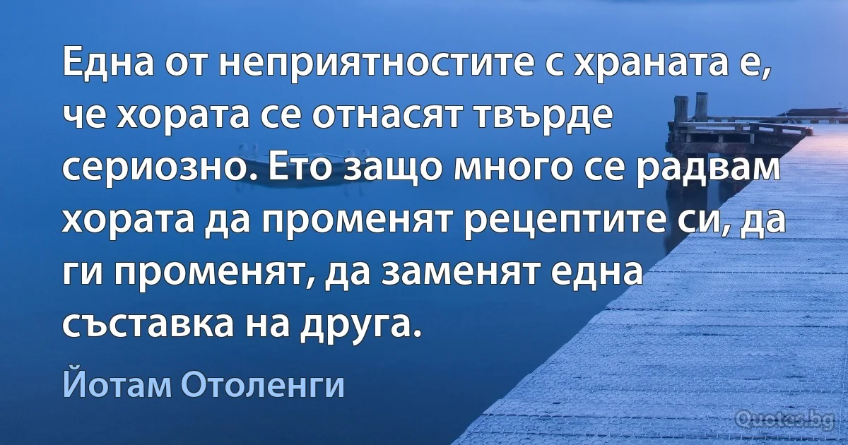 Една от неприятностите с храната е, че хората се отнасят твърде сериозно. Ето защо много се радвам хората да променят рецептите си, да ги променят, да заменят една съставка на друга. (Йотам Отоленги)