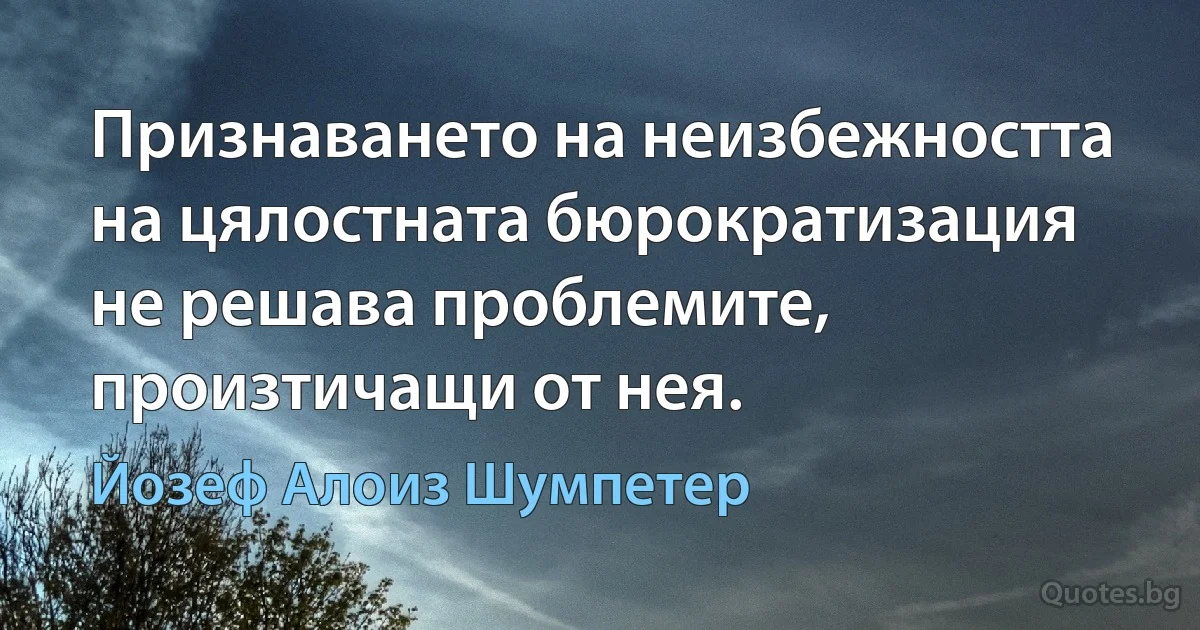 Признаването на неизбежността на цялостната бюрократизация не решава проблемите, произтичащи от нея. (Йозеф Алоиз Шумпетер)