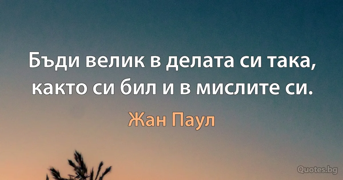 Бъди велик в делата си така, както си бил и в мислите си. (Жан Паул)