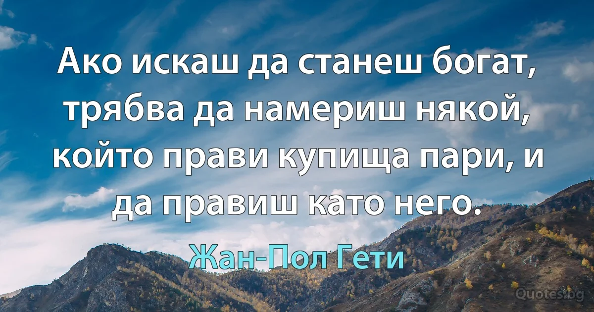 Ако искаш да станеш богат, трябва да намериш някой, който прави купища пари, и да правиш като него. (Жан-Пол Гети)