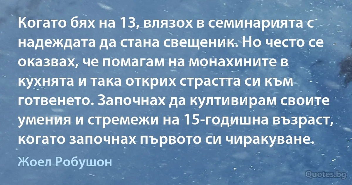 Когато бях на 13, влязох в семинарията с надеждата да стана свещеник. Но често се оказвах, че помагам на монахините в кухнята и така открих страстта си към готвенето. Започнах да култивирам своите умения и стремежи на 15-годишна възраст, когато започнах първото си чиракуване. (Жоел Робушон)