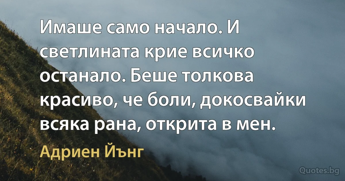 Имаше само начало. И светлината крие всичко останало. Беше толкова красиво, че боли, докосвайки всяка рана, открита в мен. (Адриен Йънг)