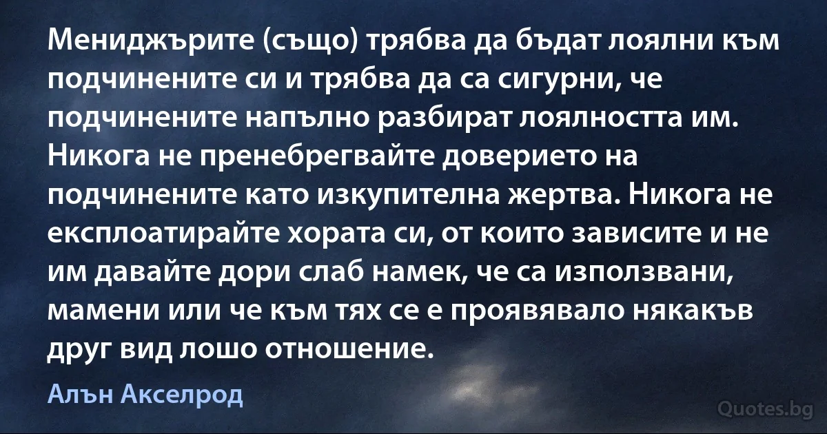 Мениджърите (също) трябва да бъдат лоялни към подчинените си и трябва да са сигурни, че подчинените напълно разбират лоялността им. Никога не пренебрегвайте доверието на подчинените като изкупителна жертва. Никога не експлоатирайте хората си, от които зависите и не им давайте дори слаб намек, че са използвани, мамени или че към тях се е проявявало някакъв друг вид лошо отношение. (Алън Акселрод)