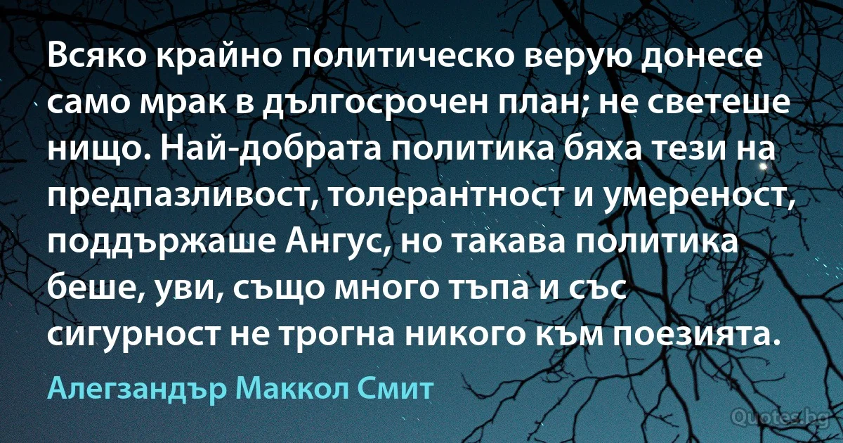 Всяко крайно политическо верую донесе само мрак в дългосрочен план; не светеше нищо. Най-добрата политика бяха тези на предпазливост, толерантност и умереност, поддържаше Ангус, но такава политика беше, уви, също много тъпа и със сигурност не трогна никого към поезията. (Алегзандър Маккол Смит)