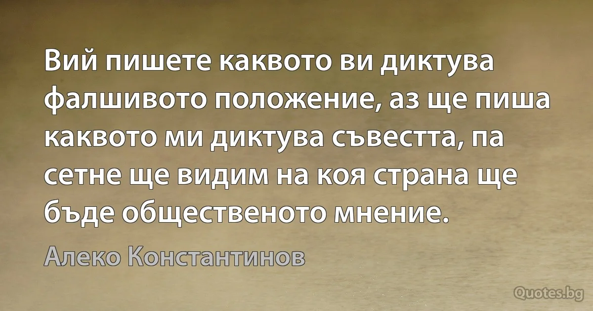 Вий пишете каквото ви диктува фалшивото положение, аз ще пиша каквото ми диктува съвестта, па сетне ще видим на коя страна ще бъде общественото мнение. (Алеко Константинов)