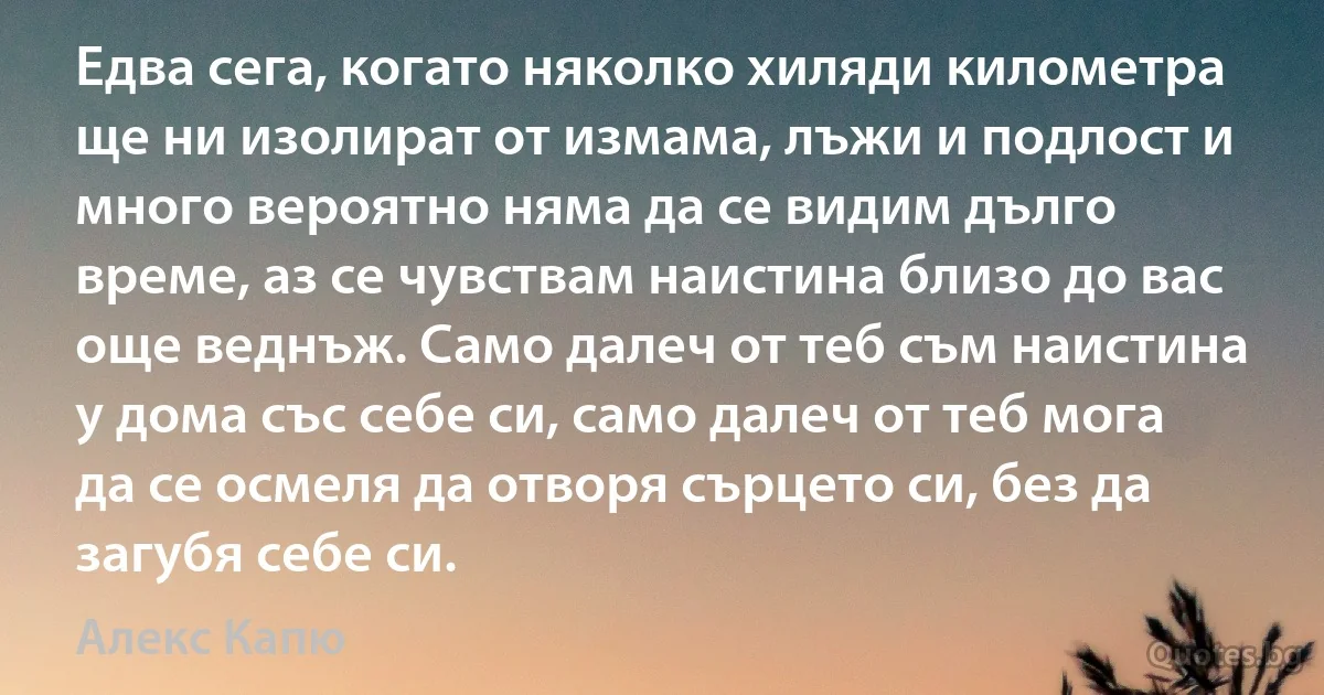 Едва сега, когато няколко хиляди километра ще ни изолират от измама, лъжи и подлост и много вероятно няма да се видим дълго време, аз се чувствам наистина близо до вас още веднъж. Само далеч от теб съм наистина у дома със себе си, само далеч от теб мога да се осмеля да отворя сърцето си, без да загубя себе си. (Алекс Капю)