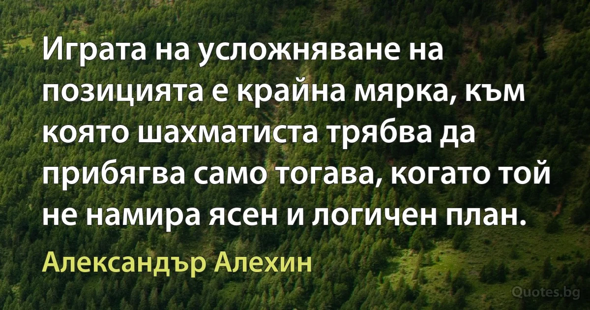 Играта на усложняване на позицията е крайна мярка, към която шахматиста трябва да прибягва само тогава, когато той не намира ясен и логичен план. (Александър Алехин)