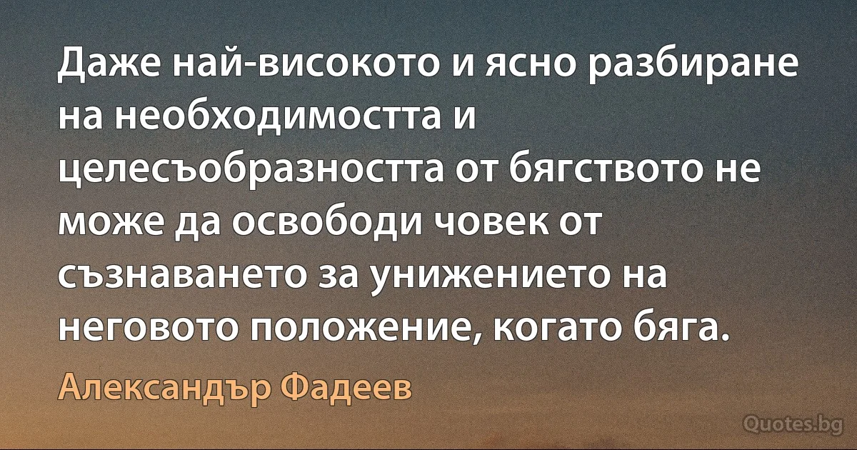 Даже най-високото и ясно разбиране на необходимостта и целесъобразността от бягството не може да освободи човек от съзнаването за унижението на неговото положение, когато бяга. (Александър Фадеев)