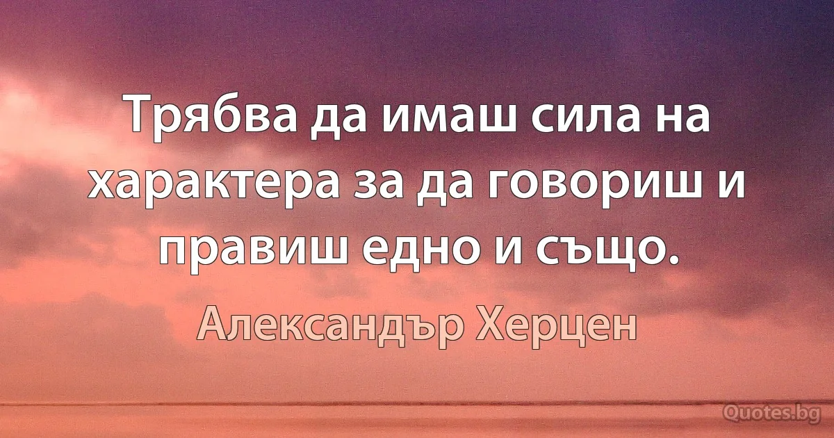 Трябва да имаш сила на характера за да говориш и правиш едно и също. (Александър Херцен)