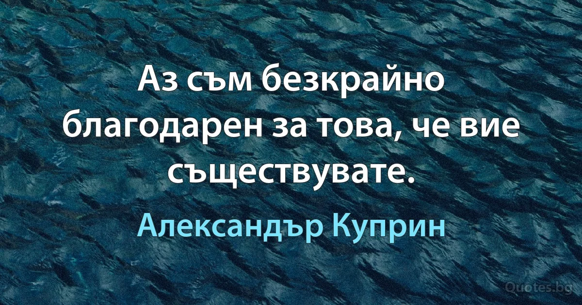 Аз съм безкрайно благодарен за това, че вие съществувате. (Александър Куприн)