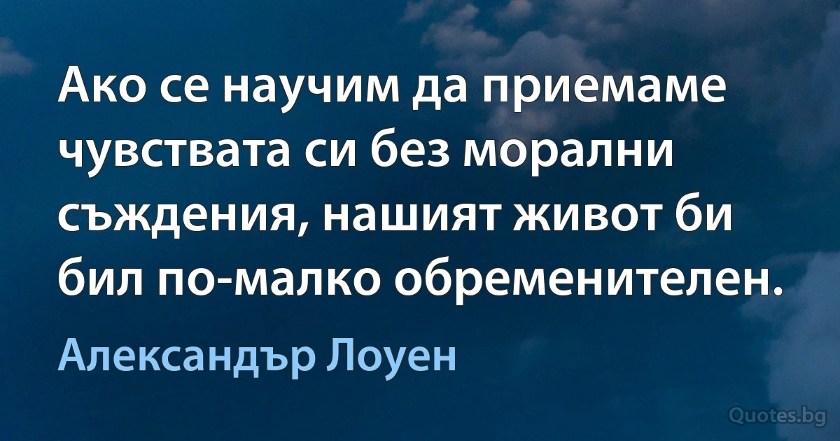 Ако се научим да приемаме чувствата си без морални съждения, нашият живот би бил по-малко обременителен. (Александър Лоуен)