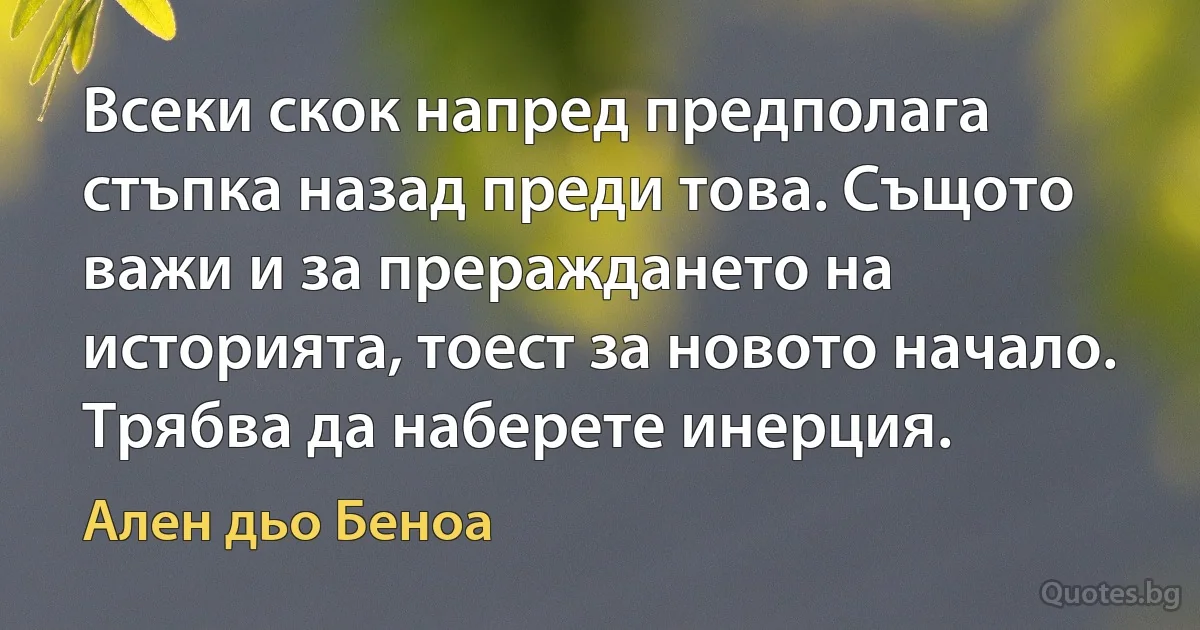 Всеки скок напред предполага стъпка назад преди това. Същото важи и за прераждането на историята, тоест за новото начало. Трябва да наберете инерция. (Ален дьо Беноа)