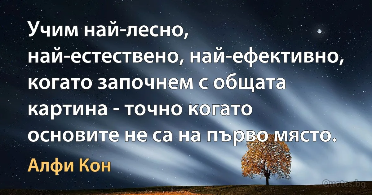 Учим най-лесно, най-естествено, най-ефективно, когато започнем с общата картина - точно когато основите не са на първо място. (Алфи Кон)