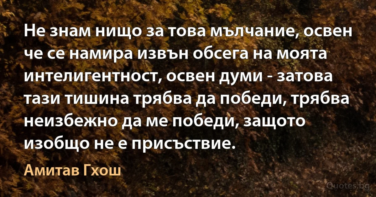 Не знам нищо за това мълчание, освен че се намира извън обсега на моята интелигентност, освен думи - затова тази тишина трябва да победи, трябва неизбежно да ме победи, защото изобщо не е присъствие. (Амитав Гхош)