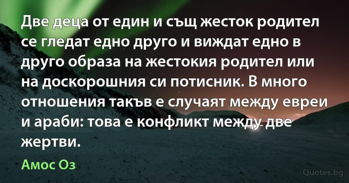 Две деца от един и същ жесток родител се гледат едно друго и виждат едно в друго образа на жестокия родител или на доскорошния си потисник. В много отношения такъв е случаят между евреи и араби: това е конфликт между две жертви. (Амос Оз)