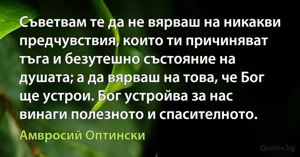 Съветвам те да не вярваш на никакви предчувствия, които ти причиняват тъга и безутешно състояние на душата; а да вярваш на това, че Бог ще устрои. Бог устройва за нас винаги полезното и спасителното. (Амвросий Оптински)