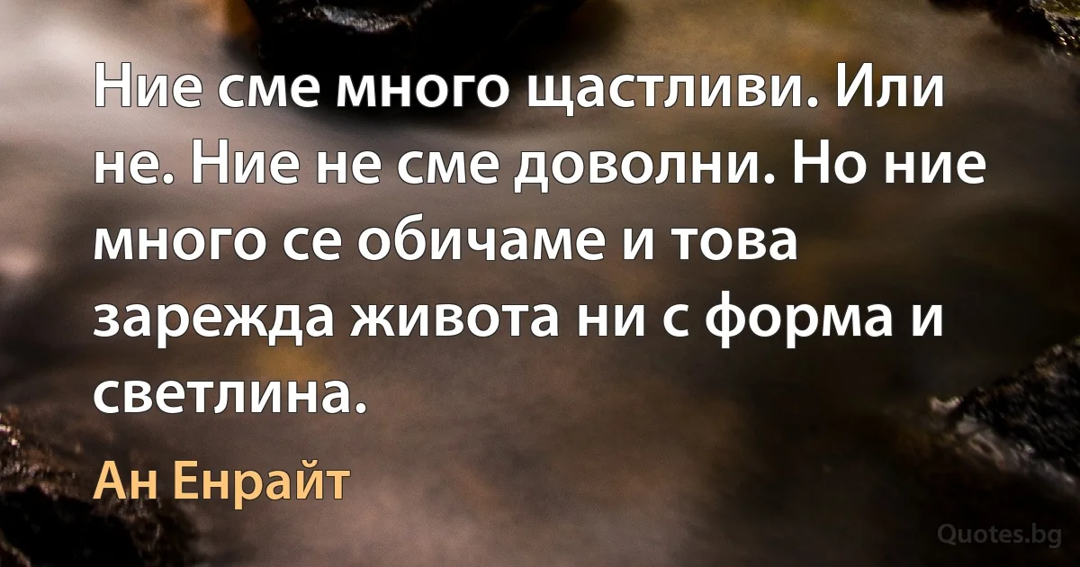 Ние сме много щастливи. Или не. Ние не сме доволни. Но ние много се обичаме и това зарежда живота ни с форма и светлина. (Ан Енрайт)