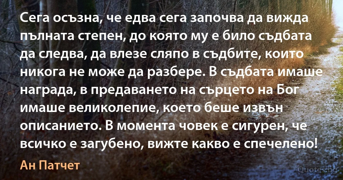 Сега осъзна, че едва сега започва да вижда пълната степен, до която му е било съдбата да следва, да влезе сляпо в съдбите, които никога не може да разбере. В съдбата имаше награда, в предаването на сърцето на Бог имаше великолепие, което беше извън описанието. В момента човек е сигурен, че всичко е загубено, вижте какво е спечелено! (Ан Патчет)