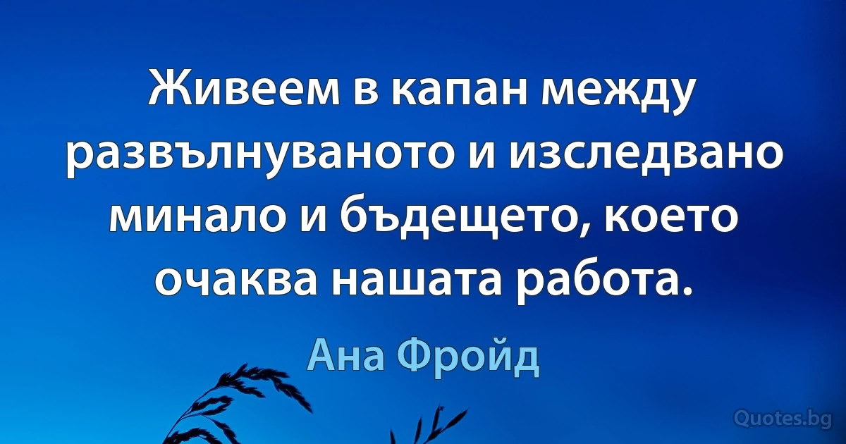 Живеем в капан между развълнуваното и изследвано минало и бъдещето, което очаква нашата работа. (Ана Фройд)