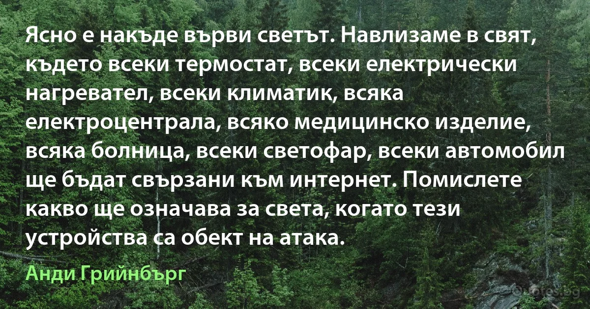 Ясно е накъде върви светът. Навлизаме в свят, където всеки термостат, всеки електрически нагревател, всеки климатик, всяка електроцентрала, всяко медицинско изделие, всяка болница, всеки светофар, всеки автомобил ще бъдат свързани към интернет. Помислете какво ще означава за света, когато тези устройства са обект на атака. (Анди Грийнбърг)