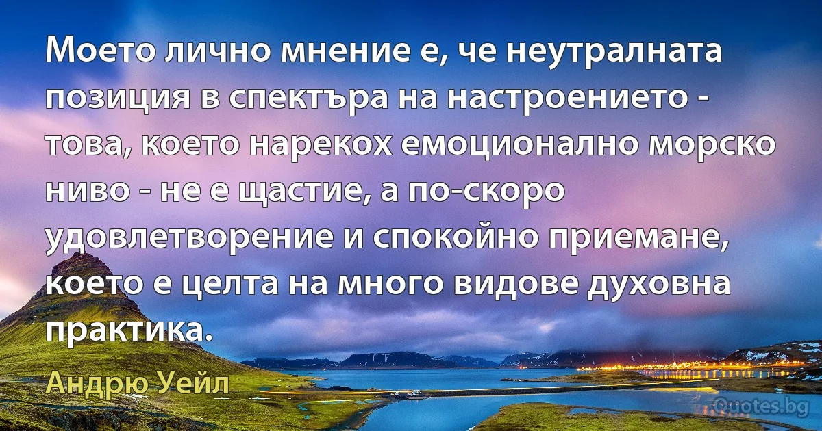 Моето лично мнение е, че неутралната позиция в спектъра на настроението - това, което нарекох емоционално морско ниво - не е щастие, а по-скоро удовлетворение и спокойно приемане, което е целта на много видове духовна практика. (Андрю Уейл)