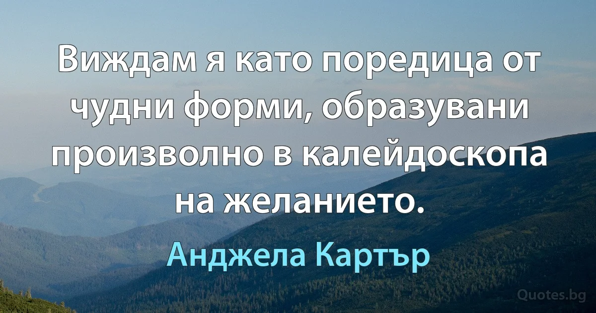 Виждам я като поредица от чудни форми, образувани произволно в калейдоскопа на желанието. (Анджела Картър)