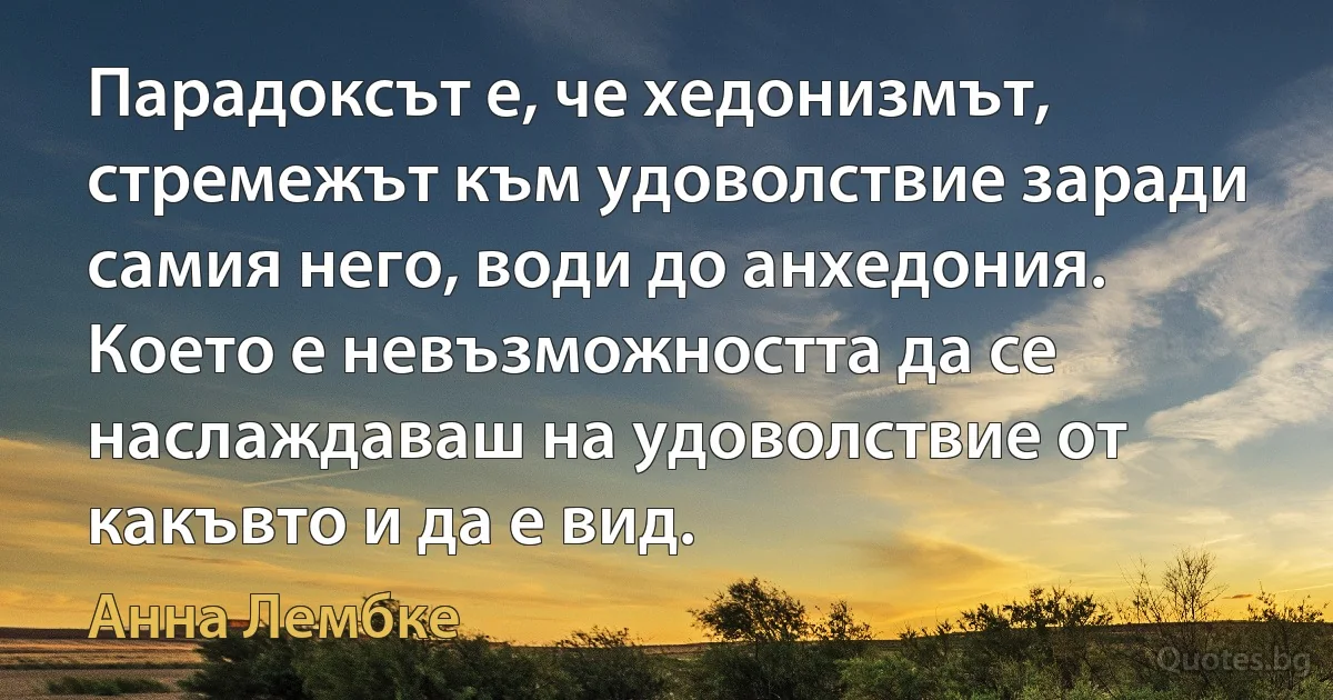 Парадоксът е, че хедонизмът, стремежът към удоволствие заради самия него, води до анхедония. Което е невъзможността да се наслаждаваш на удоволствие от какъвто и да е вид. (Анна Лембке)