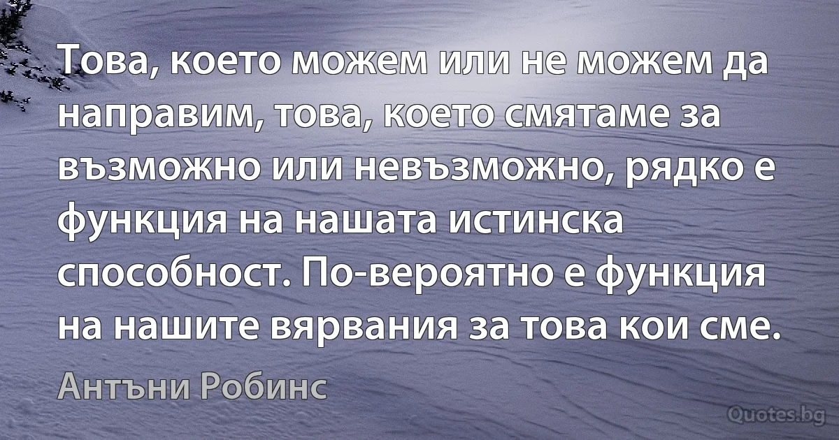 Това, което можем или не можем да направим, това, което смятаме за възможно или невъзможно, рядко е функция на нашата истинска способност. По-вероятно е функция на нашите вярвания за това кои сме. (Антъни Робинс)