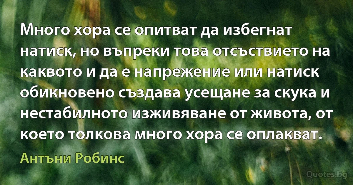 Много хора се опитват да избегнат натиск, но въпреки това отсъствието на каквото и да е напрежение или натиск обикновено създава усещане за скука и нестабилното изживяване от живота, от което толкова много хора се оплакват. (Антъни Робинс)