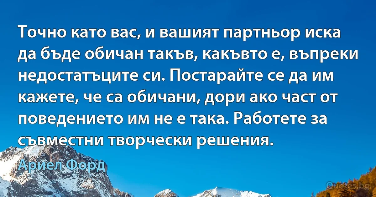 Точно като вас, и вашият партньор иска да бъде обичан такъв, какъвто е, въпреки недостатъците си. Постарайте се да им кажете, че са обичани, дори ако част от поведението им не е така. Работете за съвместни творчески решения. (Ариел Форд)