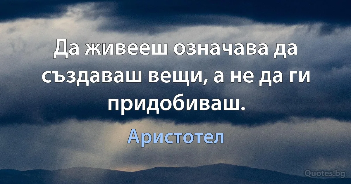 Да живееш означава да създаваш вещи, а не да ги придобиваш. (Аристотел)