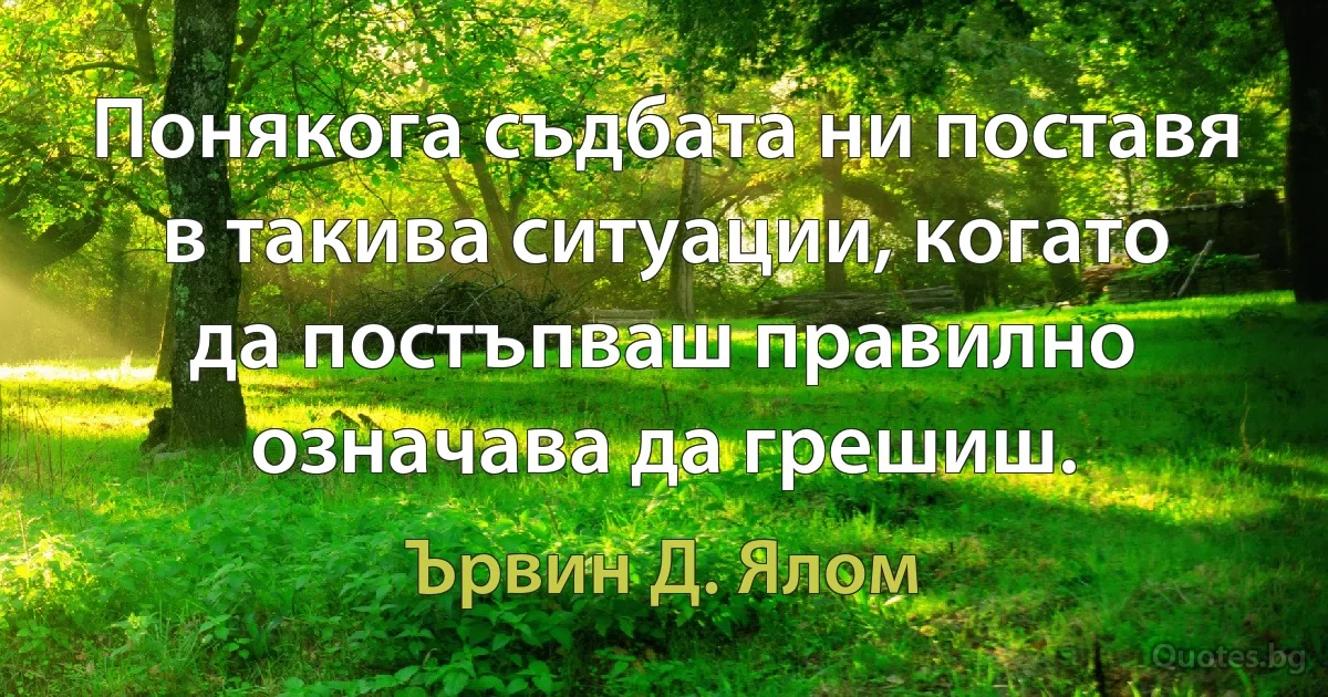 Понякога съдбата ни поставя в такива ситуации, когато да постъпваш правилно означава да грешиш. (Ървин Д. Ялом)