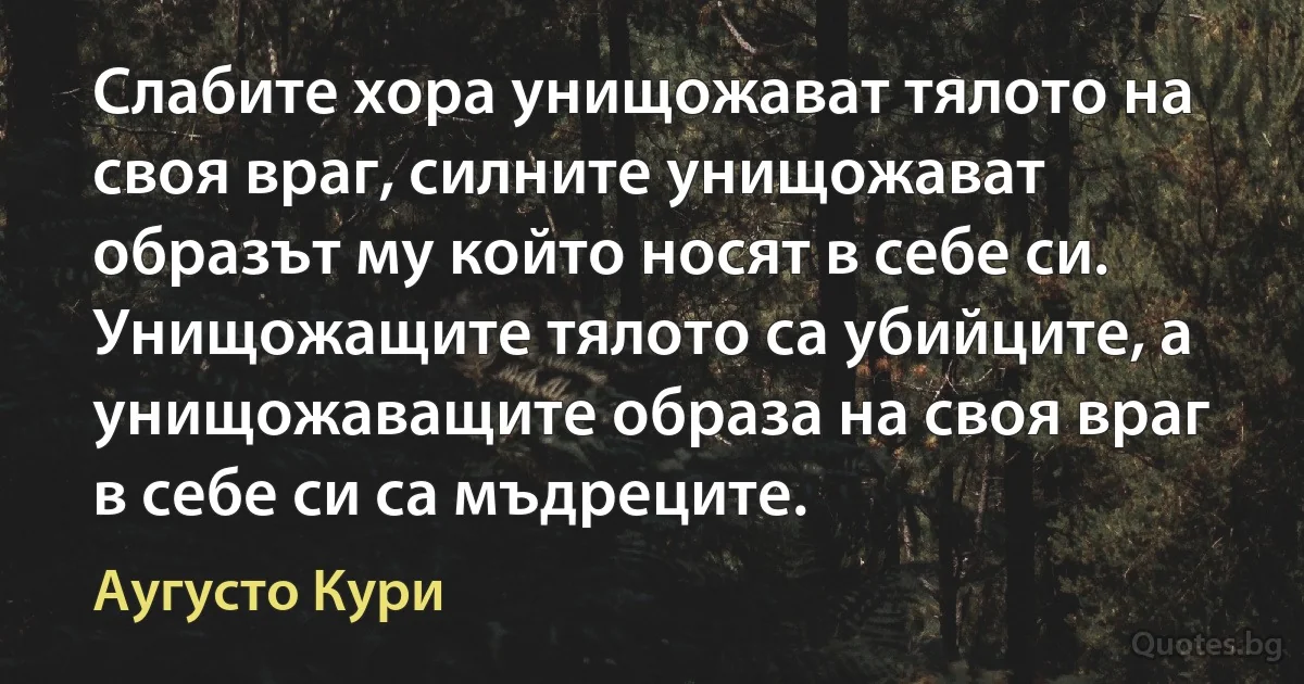 Слабите хора унищожават тялото на своя враг, силните унищожават образът му който носят в себе си. Унищожащите тялото са убийците, а унищожаващите образа на своя враг в себе си са мъдреците. (Аугусто Кури)