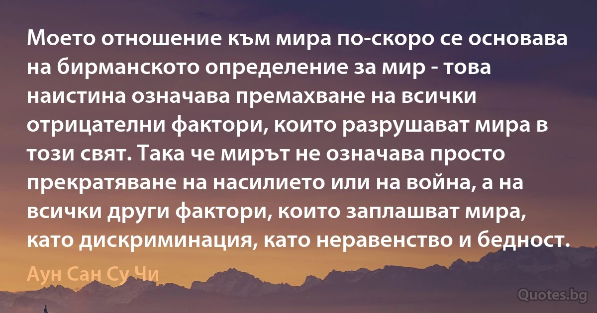 Моето отношение към мира по-скоро се основава на бирманското определение за мир - това наистина означава премахване на всички отрицателни фактори, които разрушават мира в този свят. Така че мирът не означава просто прекратяване на насилието или на война, а на всички други фактори, които заплашват мира, като дискриминация, като неравенство и бедност. (Аун Сан Су Чи)