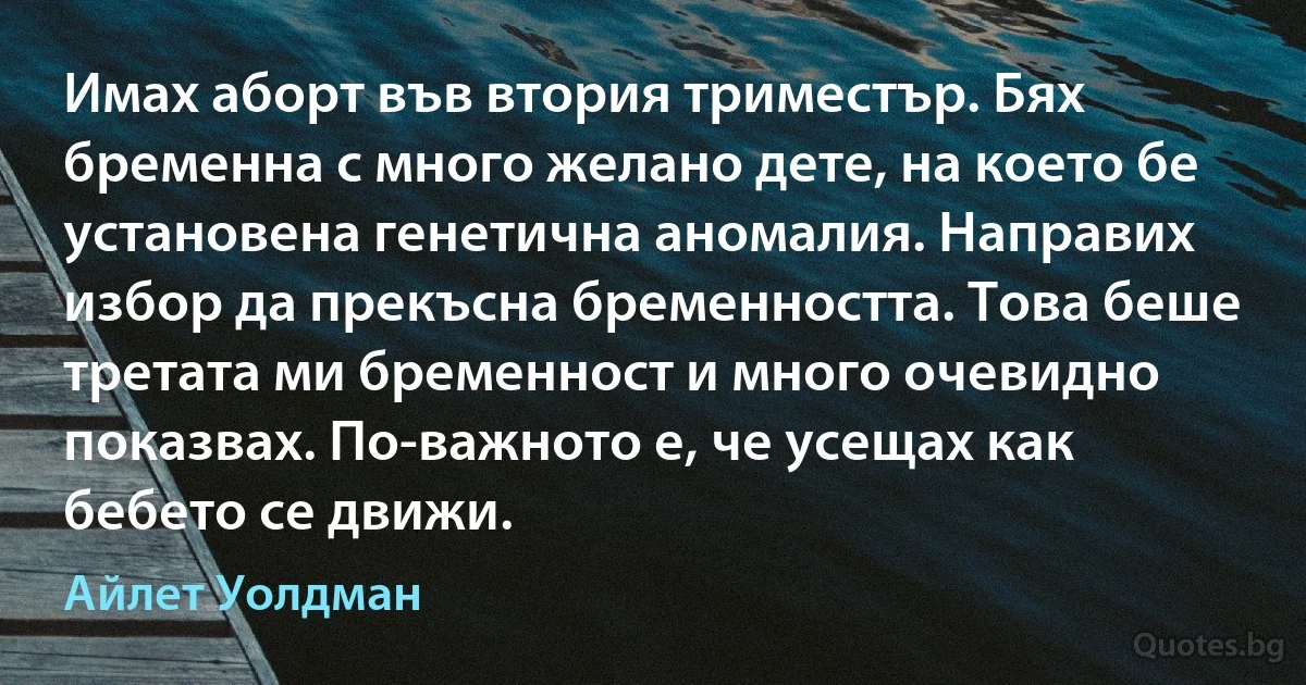 Имах аборт във втория триместър. Бях бременна с много желано дете, на което бе установена генетична аномалия. Направих избор да прекъсна бременността. Това беше третата ми бременност и много очевидно показвах. По-важното е, че усещах как бебето се движи. (Айлет Уолдман)