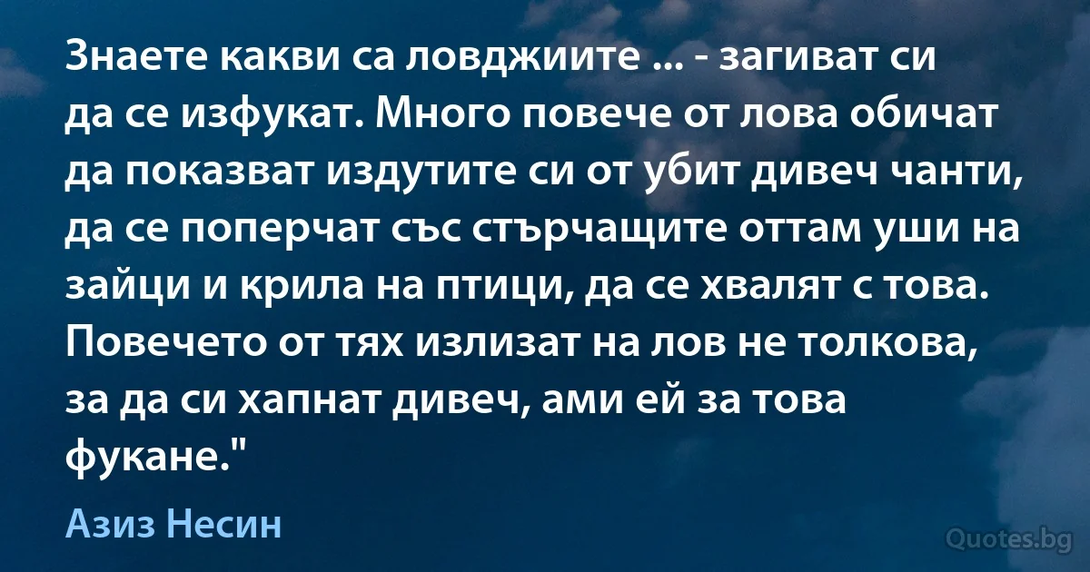 Знаете какви са ловджиите ... - загиват си да се изфукат. Много повече от лова обичат да показват издутите си от убит дивеч чанти, да се поперчат със стърчащите оттам уши на зайци и крила на птици, да се хвалят с това. Повечето от тях излизат на лов не толкова, за да си хапнат дивеч, ами ей за това фукане." (Азиз Несин)