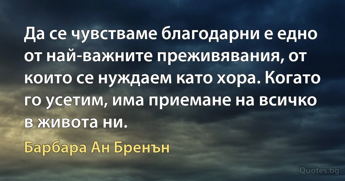 Да се чувстваме благодарни е едно от най-важните преживявания, от които се нуждаем като хора. Когато го усетим, има приемане на всичко в живота ни. (Барбара Ан Бренън)