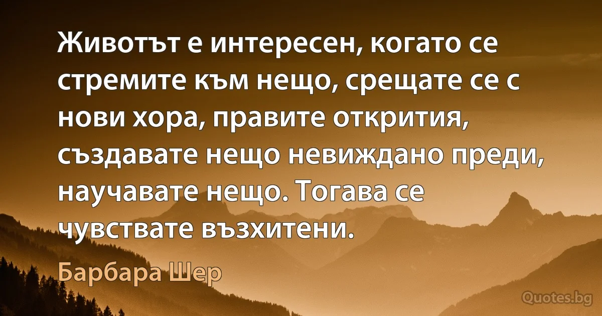 Животът е интересен, когато се стремите към нещо, срещате се с нови хора, правите открития, създавате нещо невиждано преди, научавате нещо. Тогава се чувствате възхитени. (Барбара Шер)