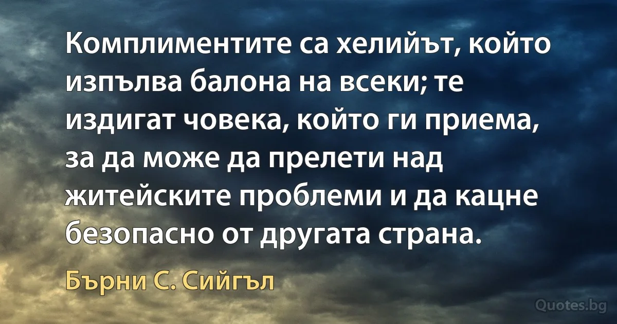 Комплиментите са хелийът, който изпълва балона на всеки; те издигат човека, който ги приема, за да може да прелети над житейските проблеми и да кацне безопасно от другата страна. (Бърни С. Сийгъл)