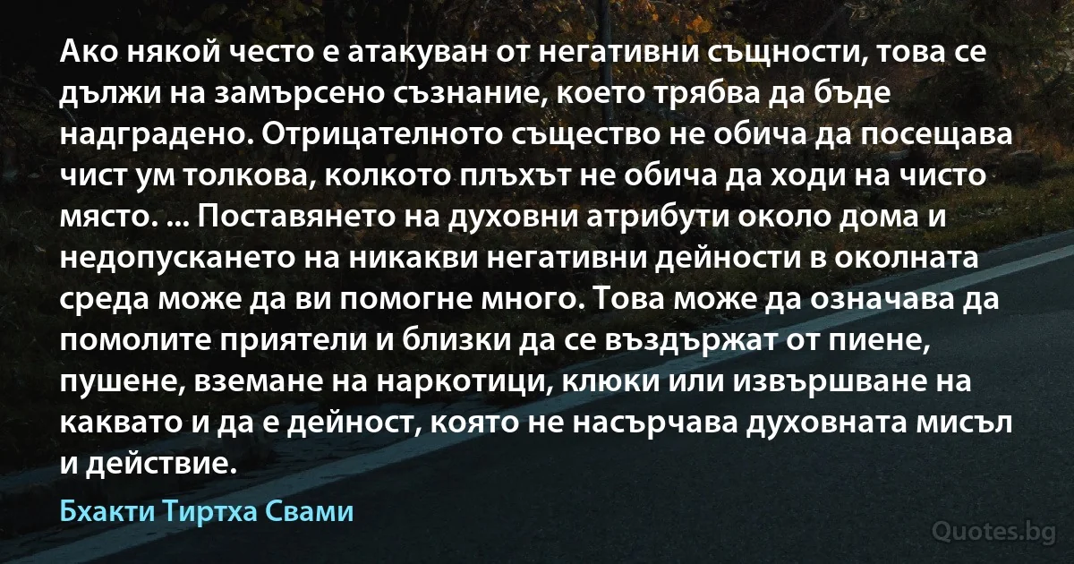 Ако някой често е атакуван от негативни същности, това се дължи на замърсено съзнание, което трябва да бъде надградено. Отрицателното същество не обича да посещава чист ум толкова, колкото плъхът не обича да ходи на чисто място. ... Поставянето на духовни атрибути около дома и недопускането на никакви негативни дейности в околната среда може да ви помогне много. Това може да означава да помолите приятели и близки да се въздържат от пиене, пушене, вземане на наркотици, клюки или извършване на каквато и да е дейност, която не насърчава духовната мисъл и действие. (Бхакти Тиртха Свами)